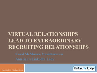 VIRTUAL RELATIONSHIPS
         LEAD TO EXTRAORDINARY
         RECRUITING RELATIONSHIPS
                   Carol McManus, Ywait4success
                   America’s LinkedIn Lady

Copyright 2010 – McManus Works
 