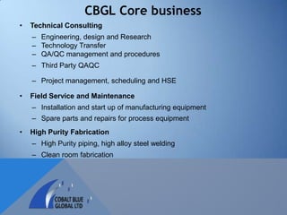 CBGL Core business
•   Technical Consulting
    – Engineering, design and Research
    – Technology Transfer
    – QA/QC management and procedures
    – Third Party QAQC

    – Project management, scheduling and HSE

•   Field Service and Maintenance
    – Installation and start up of manufacturing equipment
    – Spare parts and repairs for process equipment
•   High Purity Fabrication
    – High Purity piping, high alloy steel welding
    – Clean room fabrication
 
