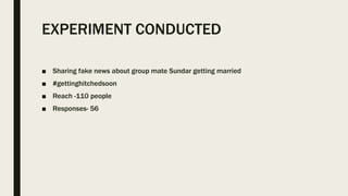 EXPERIMENT CONDUCTED
■ Sharing fake news about group mate Sundar getting married
■ #gettinghitchedsoon
■ Reach -110 people
■ Responses- 56
 