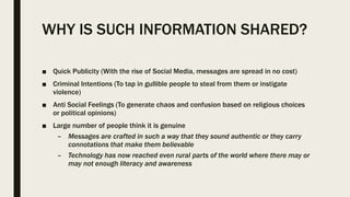 WHY IS SUCH INFORMATION SHARED?
■ Quick Publicity (With the rise of Social Media, messages are spread in no cost)
■ Criminal Intentions (To tap in gullible people to steal from them or instigate
violence)
■ Anti Social Feelings (To generate chaos and confusion based on religious choices
or political opinions)
■ Large number of people think it is genuine
– Messages are crafted in such a way that they sound authentic or they carry
connotations that make them believable
– Technology has now reached even rural parts of the world where there may or
may not enough literacy and awareness
 