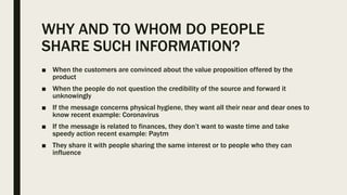 WHY AND TO WHOM DO PEOPLE
SHARE SUCH INFORMATION?
■ When the customers are convinced about the value proposition offered by the
product
■ When the people do not question the credibility of the source and forward it
unknowingly
■ If the message concerns physical hygiene, they want all their near and dear ones to
know recent example: Coronavirus
■ If the message is related to finances, they don’t want to waste time and take
speedy action recent example: Paytm
■ They share it with people sharing the same interest or to people who they can
influence
 
