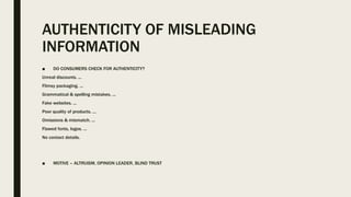 AUTHENTICITY OF MISLEADING
INFORMATION
■ DO CONSUMERS CHECK FOR AUTHENTICITY?
Unreal discounts. ...
Flimsy packaging. ...
Grammatical & spelling mistakes. ...
Fake websites. ...
Poor quality of products. ...
Omissions & mismatch. ...
Flawed fonts, logos. ...
No contact details.
■ MOTIVE – ALTRUISM, OPINION LEADER, BLIND TRUST
 