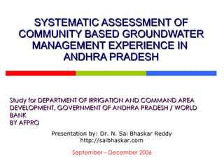 SYSTEMATIC ASSESSMENT OF COMMUNITY BASED GROUNDWATER MANAGEMENT EXPERIENCE IN  ANDHRA PRADESH Study for DEPARTMENT OF IRRIGATION AND COMMAND AREA DEVELOPMENT, GOVERNMENT OF ANDHRA PRADESH / WORLD BANK BY AFPRO September – December 2006 Presentation by: Dr. N. Sai Bhaskar Reddy http://saibhaskar.com 