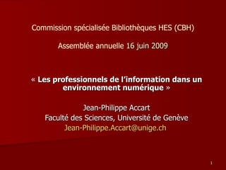 Commission spécialisée Bibliothèques HES (CBH) Assemblée annuelle  16 juin 2009 «  Les professionnels de l’information dans un environnement numérique  » Jean-Philippe Accart Faculté des Sciences, Université de Genève [email_address]   