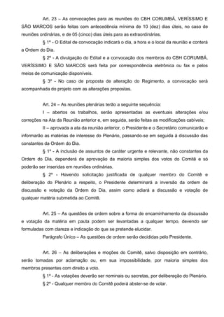 Art. 23 – As convocações para as reuniões do CBH CORUMBÁ, VERÍSSIMO E
SÃO MARCOS serão feitas com antecedência mínima de 10 (dez) dias úteis, no caso de
reuniões ordinárias, e de 05 (cinco) dias úteis para as extraordinárias.
           § 1º - O Edital de convocação indicará o dia, a hora e o local da reunião e conterá
a Ordem do Dia.
           § 2º - A divulgação do Edital e a convocação dos membros do CBH CORUMBÁ,
VERÍSSIMO E SÃO MARCOS será feita por correspondência eletrônica ou fax e pelos
meios de comunicação disponíveis.
           § 3º - No caso de proposta de alteração do Regimento, a convocação será
acompanhada do projeto com as alterações propostas.


           Art. 24 – As reuniões plenárias terão a seguinte sequência:
           I – abertos os trabalhos, serão apresentadas as eventuais alterações e/ou
correções na Ata da Reunião anterior e, em seguida, serão feitas as modificações cabíveis;
           II – aprovada a ata da reunião anterior, o Presidente e o Secretário comunicarão e
informarão as matérias de interesse do Plenário, passando-se em seguida à discussão das
constantes da Ordem do Dia.
           § 1º - A inclusão de assuntos de caráter urgente e relevante, não constantes da
Ordem do Dia, dependerá de aprovação da maioria simples dos votos do Comitê e só
poderão ser inseridas em reuniões ordinárias.
           § 2º - Havendo solicitação justificada de qualquer membro do Comitê e
deliberação do Plenário a respeito, o Presidente determinará a inversão da ordem de
discussão e votação da Ordem do Dia, assim como adiará a discussão e votação de
qualquer matéria submetida ao Comitê.


           Art. 25 – As questões de ordem sobre a forma de encaminhamento da discussão
e votação da matéria em pauta podem ser levantadas a qualquer tempo, devendo ser
formuladas com clareza e indicação do que se pretende elucidar.
           Parágrafo Único – As questões de ordem serão decididas pelo Presidente.


           Art. 26 – As deliberações e moções do Comitê, salvo disposição em contrário,
serão tomadas por aclamação ou, em sua impossibilidade, por maioria simples dos
membros presentes com direito a voto.
           § 1º - As votações deverão ser nominais ou secretas, por deliberação do Plenário.
           § 2º - Qualquer membro do Comitê poderá abster-se de votar.
 