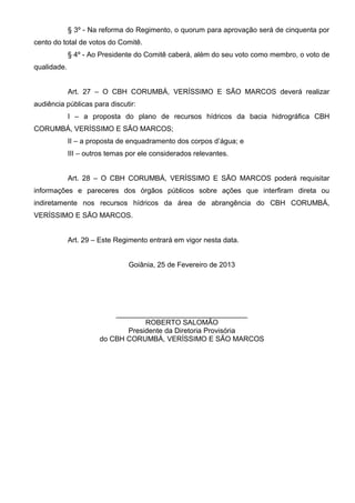 § 3º - Na reforma do Regimento, o quorum para aprovação será de cinquenta por
cento do total de votos do Comitê.
             § 4º - Ao Presidente do Comitê caberá, além do seu voto como membro, o voto de
qualidade.


             Art. 27 – O CBH CORUMBÁ, VERÍSSIMO E SÃO MARCOS deverá realizar
audiência públicas para discutir:
             I – a proposta do plano de recursos hídricos da bacia hidrográfica CBH
CORUMBÁ, VERÍSSIMO E SÃO MARCOS;
             II – a proposta de enquadramento dos corpos d’água; e
             III – outros temas por ele considerados relevantes.


             Art. 28 – O CBH CORUMBÁ, VERÍSSIMO E SÃO MARCOS poderá requisitar
informações e pareceres dos órgãos públicos sobre ações que interfiram direta ou
indiretamente nos recursos hídricos da área de abrangência do CBH CORUMBÁ,
VERÍSSIMO E SÃO MARCOS.


             Art. 29 – Este Regimento entrará em vigor nesta data.


                                Goiânia, 25 de Fevereiro de 2013




                           _________________________________
                                   ROBERTO SALOMÃO
                              Presidente da Diretoria Provisória
                       do CBH CORUMBÁ, VERÍSSIMO E SÃO MARCOS
 