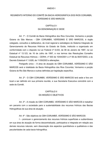 ANEXO I


REGIMENTO INTERNO DO COMITÊ DA BACIA HIDROGRÁFICA DOS RIOS CORUMBÁ,
                               VERÍSSIMO E SÃO MARCOS


                                        CAPÍTULO I
                               DA DENOMINAÇÃO E SEDE


          Art. 1º - O Comitê da Bacia Hidrográfica dos Rios Corumbá, Veríssimo e porção
Goiana do São Marcos - CBH CORUMBÁ, VERÍSSIMO E SÃO MARCOS, é órgão
colegiado, consultivo e deliberativo, de nível regional e estratégico do Sistema Integrado de
Gerenciamento de Recursos Hídricos do Estado de Goiás, instituído e organizado em
conformidade com o disposto na Lei Federal nº 9.433, de 08 de Janeiro de 1997, na Lei
Estadual nº 13.123, de 16 de Julho de 1997, e nos termos das Resoluções Conselho
Estadual de Recursos Hídricos – CERHI, nº 003 de 10/04/2001 e nº 06 de 06/07/2003, e do
Decreto Estadual nº. 5.826, de 11/09/2003 e alterações.
          Parágrafo único – A área de atuação do CBH CORUMBÁ, VERÍSSIMO E SÃO
MARCOS será a totalidade da Bacia Hidrográfica dos Rios Corumbá, Veríssimo e porção
Goiana do Rio São Marcos e outras definidas por legislação específica.


          Art. 2º - O CBH CORUMBÁ, VERÍSSIMO E SÃO MARCOS terá sede e foro em
local a ser definido em sua primeira reunião, e sua Secretaria Executiva coincidirá com a
sede do Comitê.


                                        CAPÍTULO II
                                DA MISSÃO E OBJETIVOS


          Art. 3º - A missão do CBH CORUMBÁ, VERÍSSIMO E SÃO MARCOS é trabalhar
em parceria com a sociedade para a sustentabilidade dos recursos hídricos das Bacias
Hidrográficas de sua área de atuação.


          Art. 4º - São objetivos do CBH CORUMBÁ, VERÍSSIMO E SÃO MARCOS:
          I – promover o gerenciamento dos recursos hídricos superficiais e subterrâneos
em sua área de atuação de forma descentralizada, participativa e integrada em relação aos
demais recursos naturais, sem dissociação dos aspectos quantitativos e qualitativos e das
peculiaridades de cada bacia hidrográfica;
 