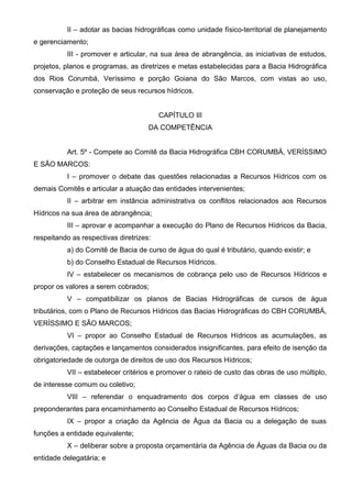 II – adotar as bacias hidrográficas como unidade físico-territorial de planejamento
e gerenciamento;
          III - promover e articular, na sua área de abrangência, as iniciativas de estudos,
projetos, planos e programas, as diretrizes e metas estabelecidas para a Bacia Hidrográfica
dos Rios Corumbá, Veríssimo e porção Goiana do São Marcos, com vistas ao uso,
conservação e proteção de seus recursos hídricos.


                                         CAPÍTULO III
                                     DA COMPETÊNCIA


          Art. 5º - Compete ao Comitê da Bacia Hidrográfica CBH CORUMBÁ, VERÍSSIMO
E SÃO MARCOS:
          I – promover o debate das questões relacionadas a Recursos Hídricos com os
demais Comitês e articular a atuação das entidades intervenientes;
          II – arbitrar em instância administrativa os conflitos relacionados aos Recursos
Hídricos na sua área de abrangência;
          III – aprovar e acompanhar a execução do Plano de Recursos Hídricos da Bacia,
respeitando as respectivas diretrizes:
          a) do Comitê de Bacia de curso de água do qual é tributário, quando existir; e
          b) do Conselho Estadual de Recursos Hídricos.
          IV – estabelecer os mecanismos de cobrança pelo uso de Recursos Hídricos e
propor os valores a serem cobrados;
          V – compatibilizar os planos de Bacias Hidrográficas de cursos de água
tributários, com o Plano de Recursos Hídricos das Bacias Hidrográficas do CBH CORUMBÁ,
VERÍSSIMO E SÃO MARCOS;
          VI – propor ao Conselho Estadual de Recursos Hídricos as acumulações, as
derivações, captações e lançamentos considerados insignificantes, para efeito de isenção da
obrigatoriedade de outorga de direitos de uso dos Recursos Hídricos;
          VII – estabelecer critérios e promover o rateio de custo das obras de uso múltiplo,
de interesse comum ou coletivo;
          VIII – referendar o enquadramento dos corpos d’água em classes de uso
preponderantes para encaminhamento ao Conselho Estadual de Recursos Hídricos;
          IX – propor a criação da Agência de Água da Bacia ou a delegação de suas
funções a entidade equivalente;
          X – deliberar sobre a proposta orçamentária da Agência de Águas da Bacia ou da
entidade delegatária; e
 