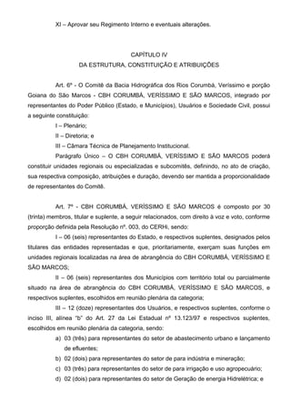 XI – Aprovar seu Regimento Interno e eventuais alterações.




                                        CAPÍTULO IV
                    DA ESTRUTURA, CONSTITUIÇÃO E ATRIBUIÇÕES


          Art. 6º - O Comitê da Bacia Hidrográfica dos Rios Corumbá, Veríssimo e porção
Goiana do São Marcos - CBH CORUMBÁ, VERÍSSIMO E SÃO MARCOS, integrado por
representantes do Poder Público (Estado, e Municípios), Usuários e Sociedade Civil, possui
a seguinte constituição:
          I – Plenário;
          II – Diretoria; e
          III – Câmara Técnica de Planejamento Institucional.
          Parágrafo Único – O CBH CORUMBÁ, VERÍSSIMO E SÃO MARCOS poderá
constituir unidades regionais ou especializadas e subcomitês, definindo, no ato de criação,
sua respectiva composição, atribuições e duração, devendo ser mantida a proporcionalidade
de representantes do Comitê.


          Art. 7º - CBH CORUMBÁ, VERÍSSIMO E SÃO MARCOS é composto por 30
(trinta) membros, titular e suplente, a seguir relacionados, com direito à voz e voto, conforme
proporção definida pela Resolução nº. 003, do CERHi, sendo:
          I – 06 (seis) representantes do Estado, e respectivos suplentes, designados pelos
titulares das entidades representadas e que, prioritariamente, exerçam suas funções em
unidades regionais localizadas na área de abrangência do CBH CORUMBÁ, VERÍSSIMO E
SÃO MARCOS;
          II – 06 (seis) representantes dos Municípios com território total ou parcialmente
situado na área de abrangência do CBH CORUMBÁ, VERÍSSIMO E SÃO MARCOS, e
respectivos suplentes, escolhidos em reunião plenária da categoria;
          III – 12 (doze) representantes dos Usuários, e respectivos suplentes, conforme o
inciso III, alínea “b” do Art. 27 da Lei Estadual nº 13.123/97 e respectivos suplentes,
escolhidos em reunião plenária da categoria, sendo:
          a) 03 (três) para representantes do setor de abastecimento urbano e lançamento
              de efluentes;
          b) 02 (dois) para representantes do setor de para indústria e mineração;
          c) 03 (três) para representantes do setor de para irrigação e uso agropecuário;
          d) 02 (dois) para representantes do setor de Geração de energia Hidrelétrica; e
 