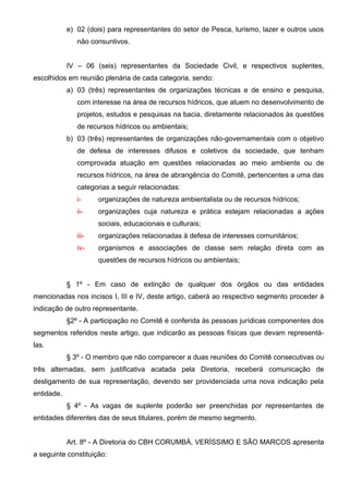 e) 02 (dois) para representantes do setor de Pesca, turismo, lazer e outros usos
               não consuntivos.


            IV – 06 (seis) representantes da Sociedade Civil, e respectivos suplentes,
escolhidos em reunião plenária de cada categoria, sendo:
            a) 03 (três) representantes de organizações técnicas e de ensino e pesquisa,
               com interesse na área de recursos hídricos, que atuem no desenvolvimento de
               projetos, estudos e pesquisas na bacia, diretamente relacionados às questões
               de recursos hídricos ou ambientais;
            b) 03 (três) representantes de organizações não-governamentais com o objetivo
               de defesa de interesses difusos e coletivos da sociedade, que tenham
               comprovada atuação em questões relacionadas ao meio ambiente ou de
               recursos hídricos, na área de abrangência do Comitê, pertencentes a uma das
               categorias a seguir relacionadas:
               i-     organizações de natureza ambientalista ou de recursos hídricos;
               ii-    organizações cuja natureza e prática estejam relacionadas a ações
                      sociais, educacionais e culturais;
               iii-   organizações relacionadas à defesa de interesses comunitários;
               iv-    organismos e associações de classe sem relação direta com as
                      questões de recursos hídricos ou ambientais;


            § 1º - Em caso de extinção de qualquer dos órgãos ou das entidades
mencionadas nos incisos I, III e IV, deste artigo, caberá ao respectivo segmento proceder à
indicação de outro representante.
            §2º - A participação no Comitê é conferida às pessoas jurídicas componentes dos
segmentos referidos neste artigo, que indicarão as pessoas físicas que devam representá-
las.
            § 3º - O membro que não comparecer a duas reuniões do Comitê consecutivas ou
três alternadas, sem justificativa acatada pela Diretoria, receberá comunicação de
desligamento de sua representação, devendo ser providenciada uma nova indicação pela
entidade.
            § 4º - As vagas de suplente poderão ser preenchidas por representantes de
entidades diferentes das de seus titulares, porém de mesmo segmento.


            Art. 8º - A Diretoria do CBH CORUMBÁ, VERÍSSIMO E SÃO MARCOS apresenta
a seguinte constituição:
 