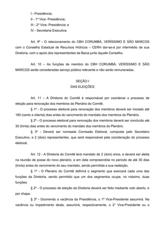 I - Presidência;
             II - 1º Vice- Presidência;
             III - 2º Vice- Presidência; e
             IV - Secretaria Executiva.


             Art. 9º - O relacionamento do CBH CORUMBÁ, VERÍSSIMO E SÃO MARCOS
com o Conselho Estadual de Recursos Hídricos – CERH dar-se-á por intermédio de sua
Diretoria, com o apoio dos representantes da Bacia junto àquele Conselho.


             Art. 10 – As funções de membro do CBH CORUMBÁ, VERÍSSIMO E SÃO
MARCOS serão consideradas serviço público relevante e não serão remuneradas.


                                               SEÇÃO I
                                             DAS ELEIÇÕES


             Art. 11 – A Diretoria do Comitê é responsável por coordenar o processo de
eleição para renovação dos membros do Plenário do Comitê.
             § 1º - O processo eleitoral para renovação dos membros deverá ser iniciado até
180 (cento e oitenta) dias antes do vencimento do mandato dos membros do Plenário.
             § 2º - O processo eleitoral para renovação dos membros deverá ser concluído até
30 (trinta) dias antes do vencimento do mandato dos membros do Plenário.
             § 3º - Deverá ser nomeada Comissão Eleitoral, composta pelo Secretário
Executivo, e 2 (dois) representantes, que será responsável pela coordenação do processo
eleitoral.


             Art. 12 - A Diretoria do Comitê terá mandato de 2 (dois) anos, e deverá ser eleita
na reunião de posse do novo plenário, e em data compreendida no período de até 30 dias
(trinta) antes do vencimento do seu mandato, sendo permitida a sua reeleição.
             § 1º - O Plenário do Comitê definirá o segmento que exercerá cada uma das
funções da Diretoria, sendo permitido que um dos segmentos ocupe, no máximo, duas
funções.
             § 2º - O processo de eleição da Diretoria deverá ser feito mediante voto aberto, e
por chapa.
             § 3º - Ocorrendo a vacância da Presidência, o 1º Vice-Presidente assumirá. Na
vacância ou impedimento deste, assumirá, respectivamente, o 2° Vice-Presidente ou o
 
