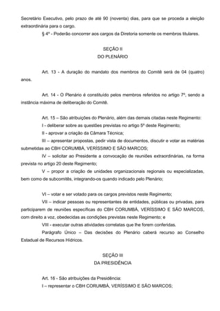 Secretário Executivo, pelo prazo de até 90 (noventa) dias, para que se proceda a eleição
extraordinária para o cargo.
          § 4º - Poderão concorrer aos cargos da Diretoria somente os membros titulares.


                                           SEÇÃO II
                                         DO PLENÁRIO


          Art. 13 - A duração do mandato dos membros do Comitê será de 04 (quatro)
anos.


          Art. 14 - O Plenário é constituído pelos membros referidos no artigo 7º, sendo a
instância máxima de deliberação do Comitê.


          Art. 15 – São atribuições do Plenário, além das demais citadas neste Regimento:
          I - deliberar sobre as questões previstas no artigo 5º deste Regimento;
          II - aprovar a criação da Câmara Técnica;
          III – apresentar propostas, pedir vista de documentos, discutir e votar as matérias
submetidas ao CBH CORUMBÁ, VERÍSSIMO E SÃO MARCOS;
          IV – solicitar ao Presidente a convocação de reuniões extraordinárias, na forma
prevista no artigo 20 deste Regimento;
          V – propor a criação de unidades organizacionais regionais ou especializadas,
bem como de subcomitês, integrando-os quando indicado pelo Plenário;


          VI – votar e ser votado para os cargos previstos neste Regimento;
          VII – indicar pessoas ou representantes de entidades, públicas ou privadas, para
participarem de reuniões específicas do CBH CORUMBÁ, VERÍSSIMO E SÃO MARCOS,
com direito a voz, obedecidas as condições previstas neste Regimento; e
          VIII - executar outras atividades correlatas que lhe forem conferidas.
          Parágrafo Único – Das decisões do Plenário caberá recurso ao Conselho
Estadual de Recursos Hídricos.


                                          SEÇÃO III
                                     DA PRESIDÊNCIA


          Art. 16 - São atribuições da Presidência:
          I – representar o CBH CORUMBÁ, VERÍSSIMO E SÃO MARCOS;
 