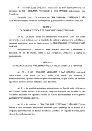 VI - executar outras atribuições necessárias ao bom desenvolvimento das
atividades do CBH CORUMBÁ, VERÍSSIMO E SÃO MARCOS determinadas pela
Presidência.
          Parágrafo único - Os membros do CBH CORUMBÁ, VERÍSSIMO E SÃO
MARCOS terão acesso a todas as informações de que disponha sua Secretaria Executiva.


                                         SEÇÃO V
               DA CÂMARA TÉCNICA E DE PLANEJAMENTO INSTITUCIONAL


          Art. 19 – A Câmara Técnica e de Planejamento Institucional - CTPI - tem caráter
permanente e será instalada com a finalidade de elaborar o planejamento estratégico e
pareceres técnicos em apoio ao funcionamento do CBH CORUMBÁ, VERÍSSIMO E SÃO
MARCOS.
          Parágrafo único - O Plenário do CBH CORUMBÁ, VERÍSSIMO E SÃO MARCOS
deliberará, no ato de criação, sobre a sua composição, atribuições e regras de
funcionamento.


                                        CAPÍTULO V
   DAS REUNIÕES E DOS PROCEDIMENTOS DOS PROCEDIMENTOS E REUNIÕES


          Art. 20 – O CBH CORUMBÁ, VERÍSSIMO E SÃO MARCOS reunir-se-á,
ordinariamente,   duas   vezes    por   ano,   sendo   uma   reunião   por   semestre   e,
extraordinariamente, quando convocado pelo seu Presidente, ou por número de membros
equivalente à maioria simples do total de votos do Comitê.


          Art. 21 – As reuniões ordinárias e extraordinárias do Comitê serão públicas e o
tempo máximo de fala de cada participante não integrante do Comitê será estabelecido pelo
Presidente, de acordo com a pauta da reunião e o número de interessados, a fim de permitir
que todos tenham acesso à palavra.


          Art. 22 – As reuniões do CBH CORUMBÁ, VERÍSSIMO E SÃO MARCOS são
abertas e serão instaladas, em primeira chamada, com a presença de no mínimo 50 %
(cinquenta por cento) mais um do total de votos do Comitê e, em segunda chamada, com o
número de membros presentes.
 