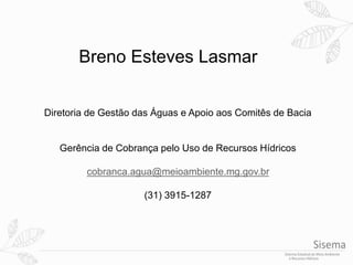 Breno Esteves Lasmar
Diretoria de Gestão das Águas e Apoio aos Comitês de Bacia
Gerência de Cobrança pelo Uso de Recursos Hídricos
cobranca.agua@meioambiente.mg.gov.br
(31) 3915-1287
 