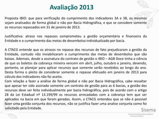 Proposta IBIO: que para verificação do cumprimento dos indicadores 3A e 3B, os mesmos
sejam analisados de forma global e não por Bacia Hidrográfica, e que se considere somente
os recursos repassados em 31 de janeiro de 2013.
Justificativa: atraso nos repasses comprometeu a gestão orçamentária e financeira da
Entidade e o cumprimento das metas de desembolso individualizado por bacia.
A CTACG entende que os atrasos no repasse dos recursos de fato prejudicaram a gestão da
Entidade, contudo não inviabilizaram o cumprimento das metas de desembolso que são
baixas. Ademais, desde a assinatura do contrato de gestão o IBIO – AGB Doce tinha a ciência
de que os boletos da cobrança mineira vencem em abril, julho, outubro e janeiro, devendo,
portanto, se planejar para aplicar recursos que somente serão recebidos ao longo do ano.
Desta forma o pleito de considerar somente o repasse efetuado em janeiro de 2013 para
cálculo dos indicadores não foi aceito.
Com relação a fazer a análise de forma global e não por Bacia Hidrográfica, cabe ressaltar
que apesar ter sido assinado somente um contrato de gestão para as 6 bacias, a gestão dos
recursos deve ser feita individualmente por bacia hidrográfica, pois de acordo com o artigo
28 da Lei Estadual nº 13.199/99 os recursos arrecadados com a cobrança tem que ser
aplicados na bacia em que foram gerados. Assim, a CTACG entendeu que se não é possível
fazer uma gestão conjunta dos recursos, não se justifica fazer uma analise conjunta como foi
solicitado pela Entidade.
Avaliação 2013
 