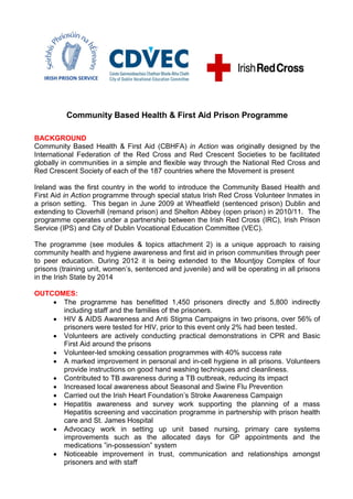 Community Based Health & First Aid Prison Programme

BACKGROUND
Community Based Health & First Aid (CBHFA) in Action was originally designed by the
International Federation of the Red Cross and Red Crescent Societies to be facilitated
globally in communities in a simple and flexible way through the National Red Cross and
Red Crescent Society of each of the 187 countries where the Movement is present

Ireland was the first country in the world to introduce the Community Based Health and
First Aid in Action programme through special status Irish Red Cross Volunteer Inmates in
a prison setting. This began in June 2009 at Wheatfield (sentenced prison) Dublin and
extending to Cloverhill (remand prison) and Shelton Abbey (open prison) in 2010/11. The
programme operates under a partnership between the Irish Red Cross (IRC), Irish Prison
Service (IPS) and City of Dublin Vocational Education Committee (VEC).

The programme (see modules & topics attachment 2) is a unique approach to raising
community health and hygiene awareness and first aid in prison communities through peer
to peer education. During 2012 it is being extended to the Mountjoy Complex of four
prisons (training unit, women’s, sentenced and juvenile) and will be operating in all prisons
in the Irish State by 2014

OUTCOMES:
     The programme has benefitted 1,450 prisoners directly and 5,800 indirectly
      including staff and the families of the prisoners.
     HIV & AIDS Awareness and Anti Stigma Campaigns in two prisons, over 56% of
      prisoners were tested for HIV, prior to this event only 2% had been tested.
     Volunteers are actively conducting practical demonstrations in CPR and Basic
      First Aid around the prisons
     Volunteer-led smoking cessation programmes with 40% success rate
     A marked improvement in personal and in-cell hygiene in all prisons. Volunteers
      provide instructions on good hand washing techniques and cleanliness.
     Contributed to TB awareness during a TB outbreak, reducing its impact
     Increased local awareness about Seasonal and Swine Flu Prevention
     Carried out the Irish Heart Foundation’s Stroke Awareness Campaign
     Hepatitis awareness and survey work supporting the planning of a mass
      Hepatitis screening and vaccination programme in partnership with prison health
      care and St. James Hospital
     Advocacy work in setting up unit based nursing, primary care systems
      improvements such as the allocated days for GP appointments and the
      medications ”in-possession‟ system
     Noticeable improvement in trust, communication and relationships amongst
      prisoners and with staff
 