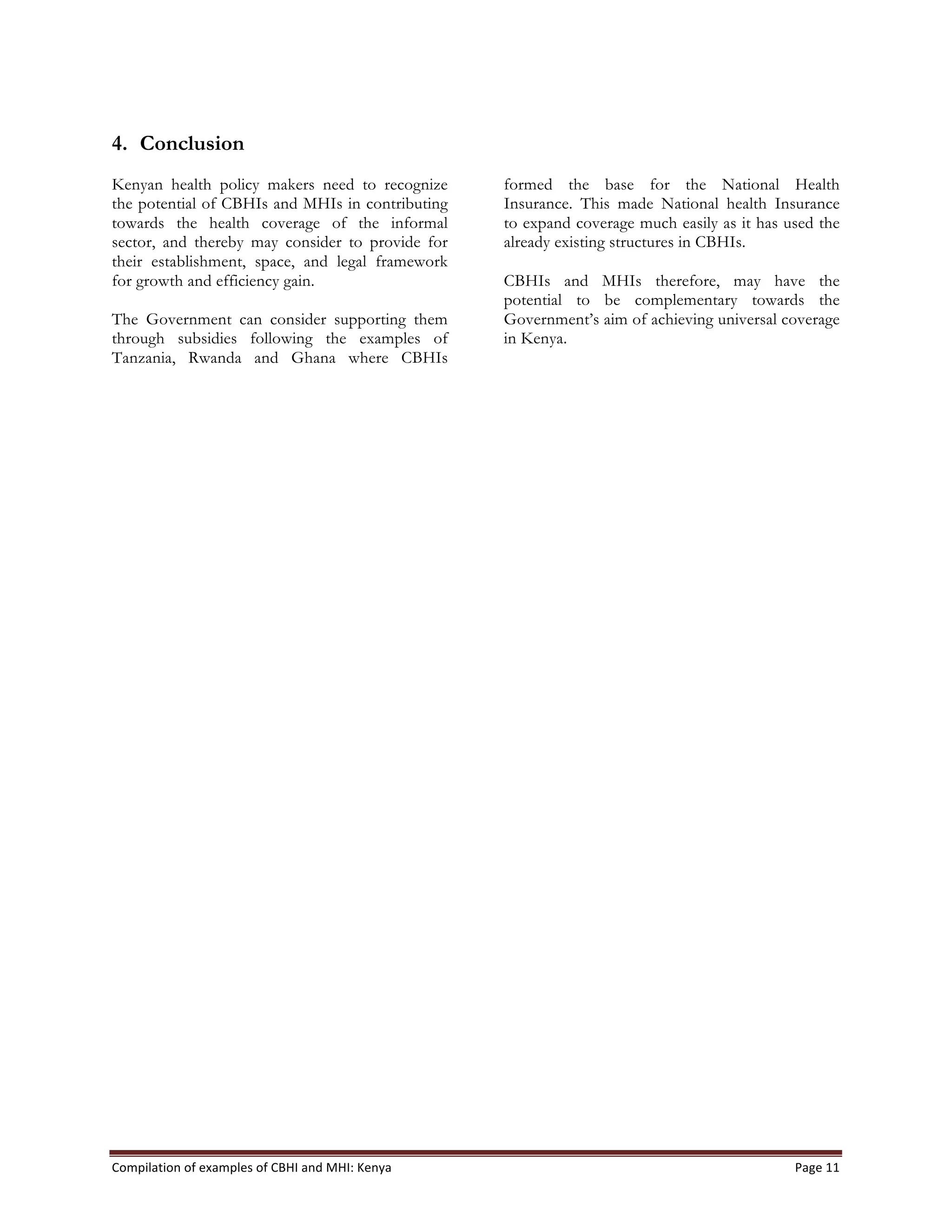 Compilation	
  of	
  examples	
  of	
  CBHI	
  and	
  MHI:	
  Kenya	
   Page	
  11	
  
4. Conclusion
Kenyan health policy makers need to recognize
the potential of CBHIs and MHIs in contributing
towards the health coverage of the informal
sector, and thereby may consider to provide for
their establishment, space, and legal framework
for growth and efficiency gain.
The Government can consider supporting them
through subsidies following the examples of
Tanzania, Rwanda and Ghana where CBHIs
formed the base for the National Health
Insurance. This made National health Insurance
to expand coverage much easily as it has used the
already existing structures in CBHIs.
CBHIs and MHIs therefore, may have the
potential to be complementary towards the
Government’s aim of achieving universal coverage
in Kenya.
 
