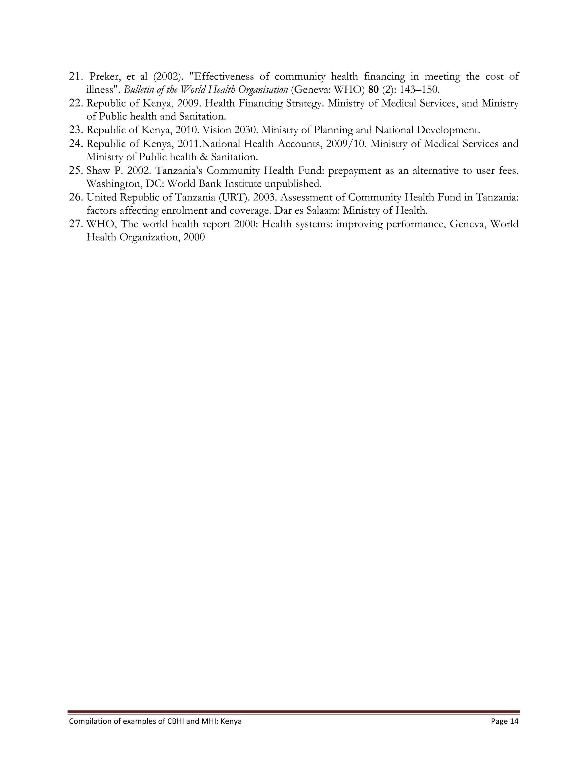 Compilation	
  of	
  examples	
  of	
  CBHI	
  and	
  MHI:	
  Kenya	
   Page	
  14	
  
21. Preker, et al (2002). "Effectiveness of community health financing in meeting the cost of
illness". Bulletin of the World Health Organisation (Geneva: WHO) 80 (2): 143–150.
22. Republic of Kenya, 2009. Health Financing Strategy. Ministry of Medical Services, and Ministry
of Public health and Sanitation.
23. Republic of Kenya, 2010. Vision 2030. Ministry of Planning and National Development.
24. Republic of Kenya, 2011.National Health Accounts, 2009/10. Ministry of Medical Services and
Ministry of Public health & Sanitation.
25. Shaw P. 2002. Tanzania’s Community Health Fund: prepayment as an alternative to user fees.
Washington, DC: World Bank Institute unpublished.
26. United Republic of Tanzania (URT). 2003. Assessment of Community Health Fund in Tanzania:
factors affecting enrolment and coverage. Dar es Salaam: Ministry of Health.
27. WHO, The world health report 2000: Health systems: improving performance, Geneva, World
Health Organization, 2000
 
