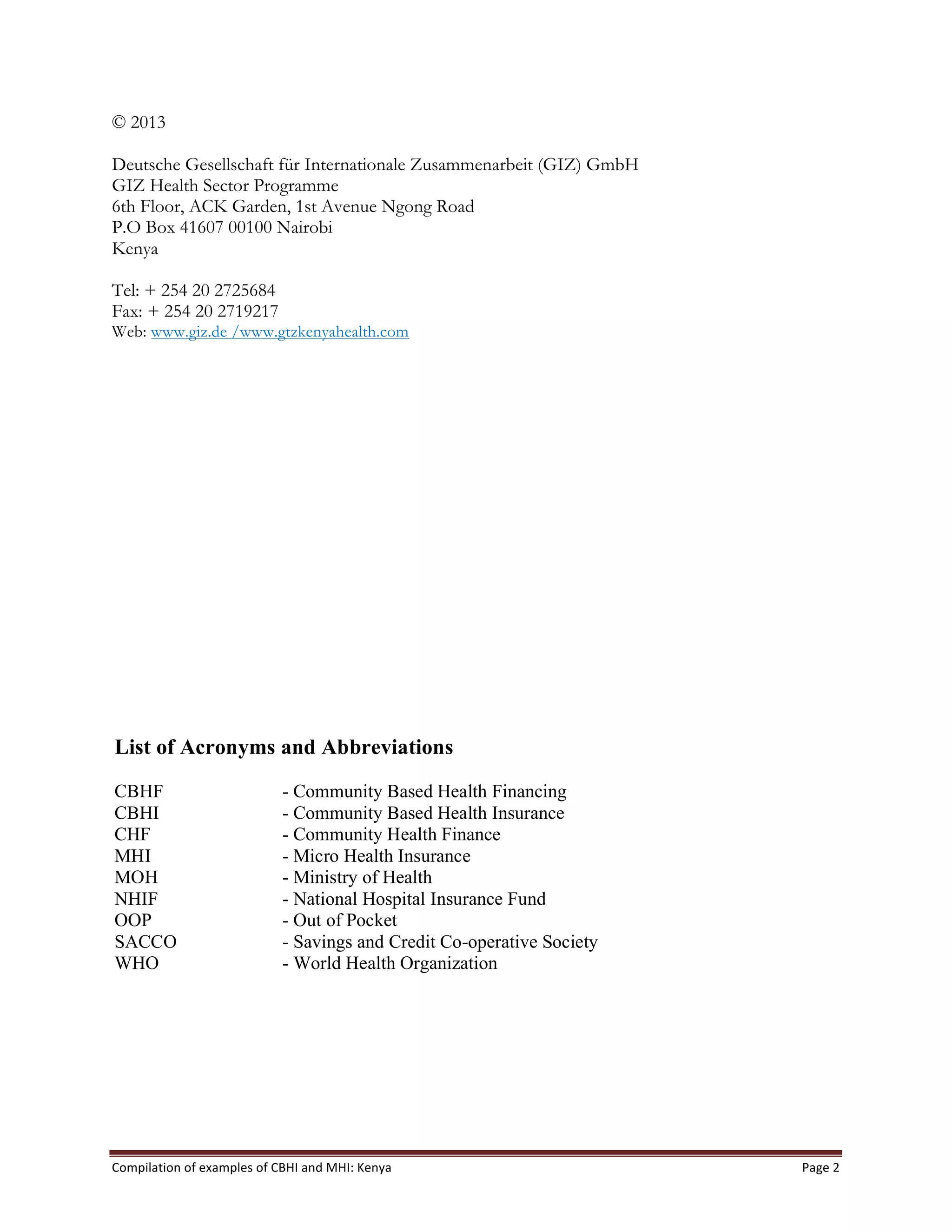 Compilation	
  of	
  examples	
  of	
  CBHI	
  and	
  MHI:	
  Kenya	
   Page	
  2	
  
© 2013
Deutsche Gesellschaft für Internationale Zusammenarbeit (GIZ) GmbH
GIZ Health Sector Programme
6th Floor, ACK Garden, 1st Avenue Ngong Road
P.O Box 41607 00100 Nairobi
Kenya
Tel: + 254 20 2725684
Fax: + 254 20 2719217
Web: www.giz.de /www.gtzkenyahealth.com
List of Acronyms and Abbreviations
CBHF - Community Based Health Financing
CBHI - Community Based Health Insurance
CHF - Community Health Finance
MHI - Micro Health Insurance
MOH - Ministry of Health
NHIF - National Hospital Insurance Fund
OOP - Out of Pocket
SACCO - Savings and Credit Co-operative Society
WHO - World Health Organization
	
  
 