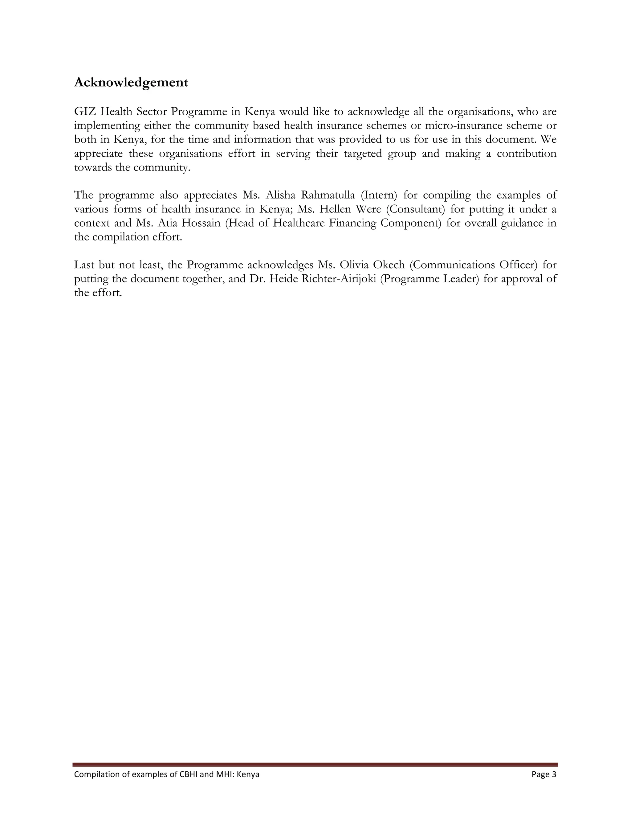 Compilation	
  of	
  examples	
  of	
  CBHI	
  and	
  MHI:	
  Kenya	
   Page	
  3	
  
Acknowledgement
GIZ Health Sector Programme in Kenya would like to acknowledge all the organisations, who are
implementing either the community based health insurance schemes or micro-insurance scheme or
both in Kenya, for the time and information that was provided to us for use in this document. We
appreciate these organisations effort in serving their targeted group and making a contribution
towards the community.
The programme also appreciates Ms. Alisha Rahmatulla (Intern) for compiling the examples of
various forms of health insurance in Kenya; Ms. Hellen Were (Consultant) for putting it under a
context and Ms. Atia Hossain (Head of Healthcare Financing Component) for overall guidance in
the compilation effort.
Last but not least, the Programme acknowledges Ms. Olivia Okech (Communications Officer) for
putting the document together, and Dr. Heide Richter-Airijoki (Programme Leader) for approval of
the effort.
 