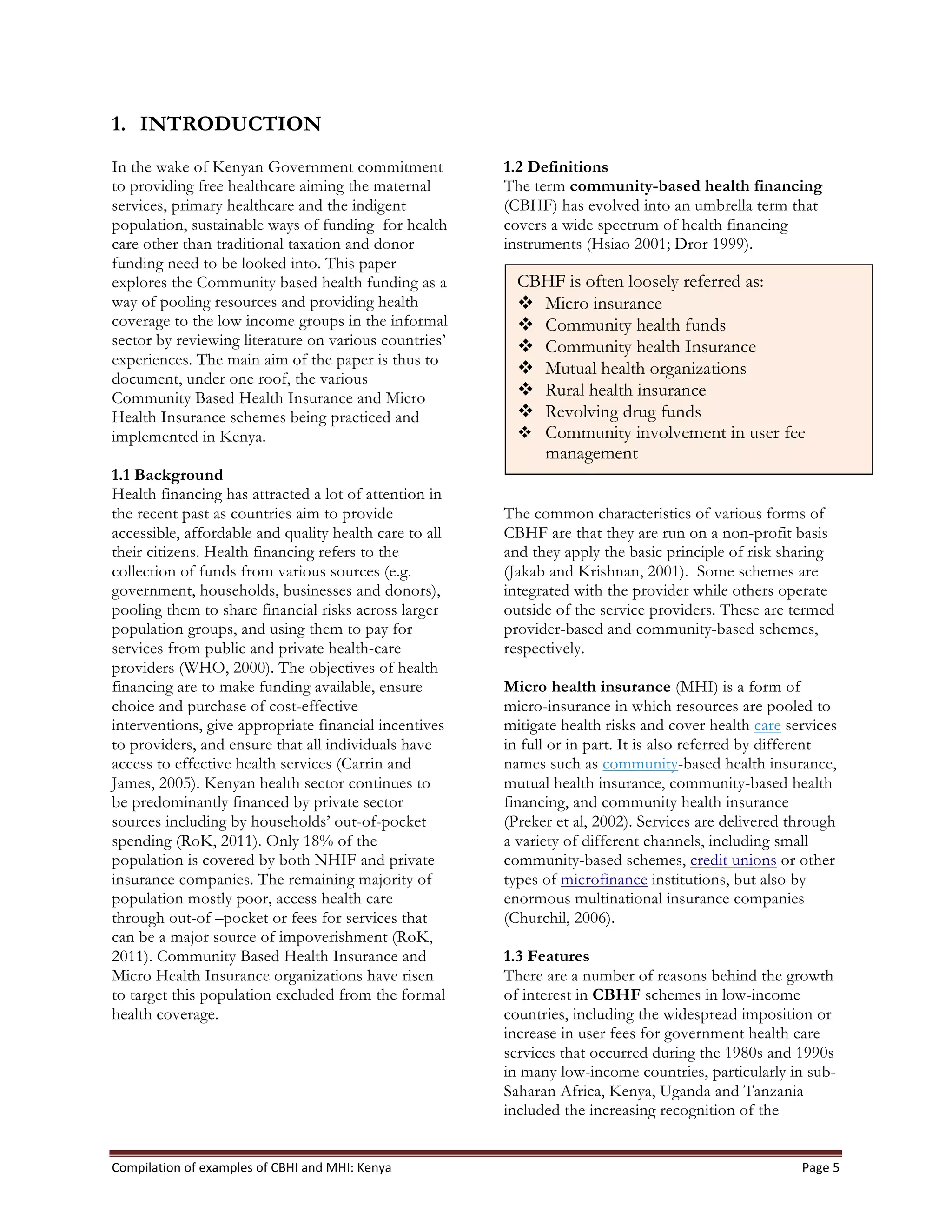 Compilation	
  of	
  examples	
  of	
  CBHI	
  and	
  MHI:	
  Kenya	
   Page	
  5	
  
1. INTRODUCTION
In the wake of Kenyan Government commitment
to providing free healthcare aiming the maternal
services, primary healthcare and the indigent
population, sustainable ways of funding for health
care other than traditional taxation and donor
funding need to be looked into. This paper
explores the Community based health funding as a
way of pooling resources and providing health
coverage to the low income groups in the informal
sector by reviewing literature on various countries’
experiences. The main aim of the paper is thus to
document, under one roof, the various
Community Based Health Insurance and Micro
Health Insurance schemes being practiced and
implemented in Kenya.
1.1 Background
Health financing has attracted a lot of attention in
the recent past as countries aim to provide
accessible, affordable and quality health care to all
their citizens. Health financing refers to the
collection of funds from various sources (e.g.
government, households, businesses and donors),
pooling them to share financial risks across larger
population groups, and using them to pay for
services from public and private health-care
providers (WHO, 2000). The objectives of health
financing are to make funding available, ensure
choice and purchase of cost-effective
interventions, give appropriate financial incentives
to providers, and ensure that all individuals have
access to effective health services (Carrin and
James, 2005). Kenyan health sector continues to
be predominantly financed by private sector
sources including by households’ out-of-pocket
spending (RoK, 2011). Only 18% of the
population is covered by both NHIF and private
insurance companies. The remaining majority of
population mostly poor, access health care
through out-of –pocket or fees for services that
can be a major source of impoverishment (RoK,
2011). Community Based Health Insurance and
Micro Health Insurance organizations have risen
to target this population excluded from the formal
health coverage.
1.2 Definitions
The term community-based health financing
(CBHF) has evolved into an umbrella term that
covers a wide spectrum of health financing
instruments (Hsiao 2001; Dror 1999).
The common characteristics of various forms of
CBHF are that they are run on a non-profit basis
and they apply the basic principle of risk sharing
(Jakab and Krishnan, 2001). Some schemes are
integrated with the provider while others operate
outside of the service providers. These are termed
provider-based and community-based schemes,
respectively.
Micro health insurance (MHI) is a form of
micro-insurance in which resources are pooled to
mitigate health risks and cover health care services
in full or in part. It is also referred by different
names such as community-based health insurance,
mutual health insurance, community-based health
financing, and community health insurance
(Preker et al, 2002). Services are delivered through
a variety of different channels, including small
community-based schemes, credit unions or other
types of microfinance institutions, but also by
enormous multinational insurance companies
(Churchil, 2006).
1.3 Features
There are a number of reasons behind the growth
of interest in CBHF schemes in low-income
countries, including the widespread imposition or
increase in user fees for government health care
services that occurred during the 1980s and 1990s
in many low-income countries, particularly in sub-
Saharan Africa, Kenya, Uganda and Tanzania
included the increasing recognition of the
CBHF is often loosely referred as:
v Micro insurance
v Community health funds
v Community health Insurance
v Mutual health organizations
v Rural health insurance
v Revolving drug funds
v Community involvement in user fee
management
 