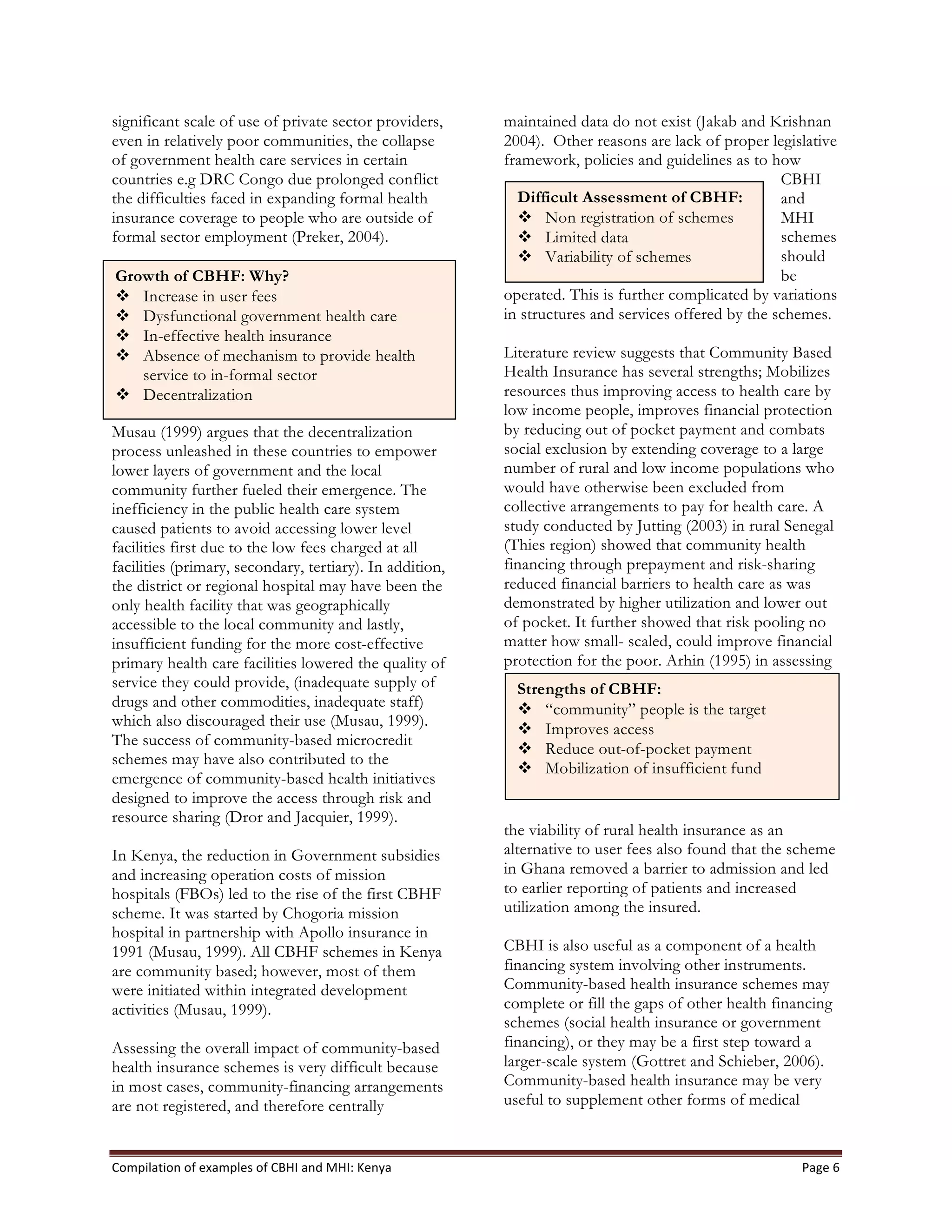 Compilation	
  of	
  examples	
  of	
  CBHI	
  and	
  MHI:	
  Kenya	
   Page	
  6	
  
significant scale of use of private sector providers,
even in relatively poor communities, the collapse
of government health care services in certain
countries e.g DRC Congo due prolonged conflict
the difficulties faced in expanding formal health
insurance coverage to people who are outside of
formal sector employment (Preker, 2004).
Musau (1999) argues that the decentralization
process unleashed in these countries to empower
lower layers of government and the local
community further fueled their emergence. The
inefficiency in the public health care system
caused patients to avoid accessing lower level
facilities first due to the low fees charged at all
facilities (primary, secondary, tertiary). In addition,
the district or regional hospital may have been the
only health facility that was geographically
accessible to the local community and lastly,
insufficient funding for the more cost-effective
primary health care facilities lowered the quality of
service they could provide, (inadequate supply of
drugs and other commodities, inadequate staff)
which also discouraged their use (Musau, 1999).
The success of community-based microcredit
schemes may have also contributed to the
emergence of community-based health initiatives
designed to improve the access through risk and
resource sharing (Dror and Jacquier, 1999).
In Kenya, the reduction in Government subsidies
and increasing operation costs of mission
hospitals (FBOs) led to the rise of the first CBHF
scheme. It was started by Chogoria mission
hospital in partnership with Apollo insurance in
1991 (Musau, 1999). All CBHF schemes in Kenya
are community based; however, most of them
were initiated within integrated development
activities (Musau, 1999).
Assessing the overall impact of community-based
health insurance schemes is very difficult because
in most cases, community-financing arrangements
are not registered, and therefore centrally
maintained data do not exist (Jakab and Krishnan
2004). Other reasons are lack of proper legislative
framework, policies and guidelines as to how
CBHI
and
MHI
schemes
should
be
operated. This is further complicated by variations
in structures and services offered by the schemes.
Literature review suggests that Community Based
Health Insurance has several strengths; Mobilizes
resources thus improving access to health care by
low income people, improves financial protection
by reducing out of pocket payment and combats
social exclusion by extending coverage to a large
number of rural and low income populations who
would have otherwise been excluded from
collective arrangements to pay for health care. A
study conducted by Jutting (2003) in rural Senegal
(Thies region) showed that community health
financing through prepayment and risk-sharing
reduced financial barriers to health care as was
demonstrated by higher utilization and lower out
of pocket. It further showed that risk pooling no
matter how small- scaled, could improve financial
protection for the poor. Arhin (1995) in assessing
the viability of rural health insurance as an
alternative to user fees also found that the scheme
in Ghana removed a barrier to admission and led
to earlier reporting of patients and increased
utilization among the insured.
CBHI is also useful as a component of a health
financing system involving other instruments.
Community-based health insurance schemes may
complete or fill the gaps of other health financing
schemes (social health insurance or government
financing), or they may be a first step toward a
larger-scale system (Gottret and Schieber, 2006).
Community-based health insurance may be very
useful to supplement other forms of medical
Strengths of CBHF:
v “community” people is the target
v Improves access
v Reduce out-of-pocket payment
v Mobilization of insufficient fund
Difficult Assessment of CBHF:
v Non registration of schemes
v Limited data
v Variability of schemes
Growth of CBHF: Why?
v Increase in user fees
v Dysfunctional government health care
v In-effective health insurance
v Absence of mechanism to provide health
service to in-formal sector
v Decentralization
 