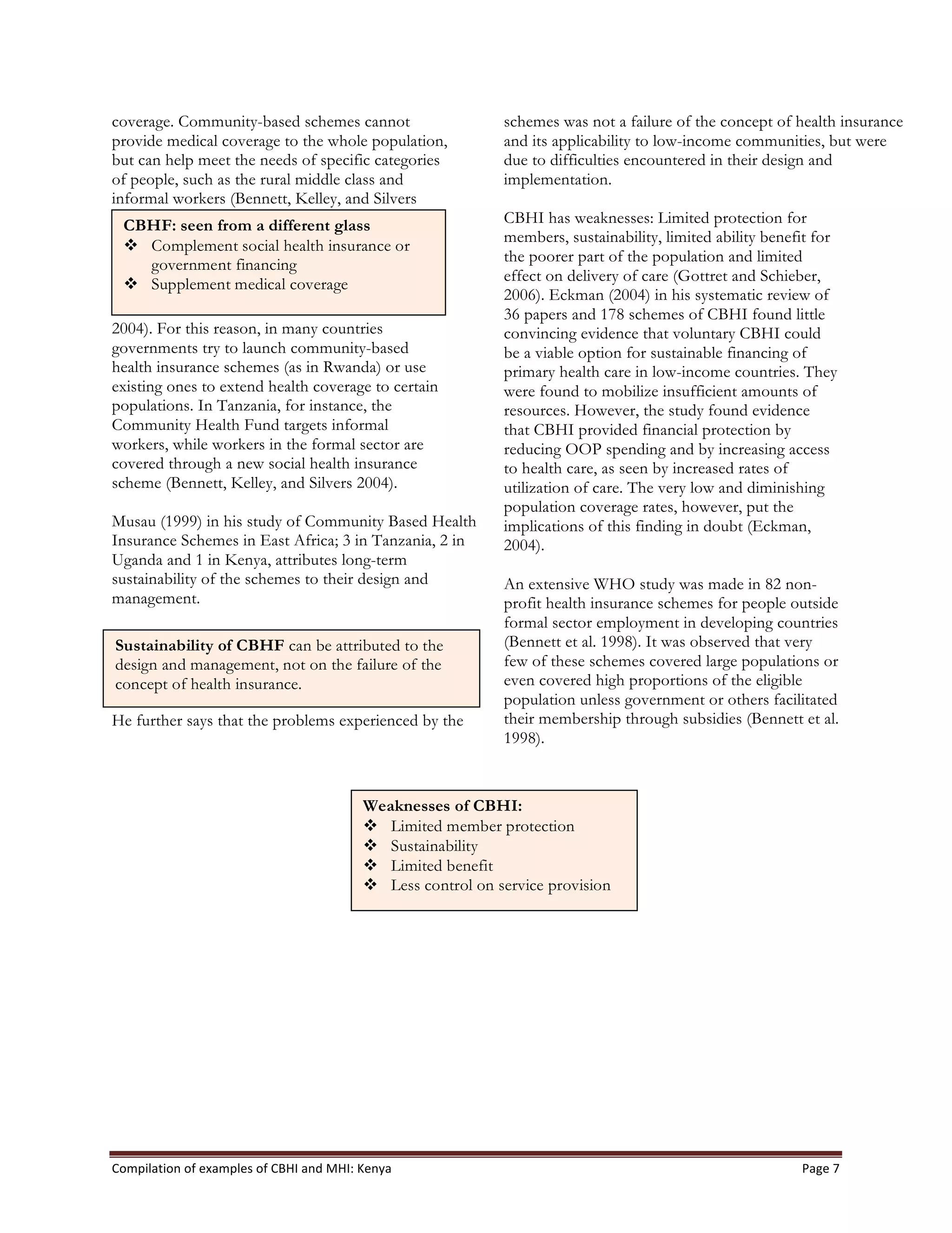 Compilation	
  of	
  examples	
  of	
  CBHI	
  and	
  MHI:	
  Kenya	
   Page	
  7	
  
coverage. Community-based schemes cannot
provide medical coverage to the whole population,
but can help meet the needs of specific categories
of people, such as the rural middle class and
informal workers (Bennett, Kelley, and Silvers
2004). For this reason, in many countries
governments try to launch community-based
health insurance schemes (as in Rwanda) or use
existing ones to extend health coverage to certain
populations. In Tanzania, for instance, the
Community Health Fund targets informal
workers, while workers in the formal sector are
covered through a new social health insurance
scheme (Bennett, Kelley, and Silvers 2004).
Musau (1999) in his study of Community Based Health
Insurance Schemes in East Africa; 3 in Tanzania, 2 in
Uganda and 1 in Kenya, attributes long-term
sustainability of the schemes to their design and
management.
He further says that the problems experienced by the
schemes was not a failure of the concept of health insurance
and its applicability to low-income communities, but were
due to difficulties encountered in their design and
implementation.
CBHI has weaknesses: Limited protection for
members, sustainability, limited ability benefit for
the poorer part of the population and limited
effect on delivery of care (Gottret and Schieber,
2006). Eckman (2004) in his systematic review of
36 papers and 178 schemes of CBHI found little
convincing evidence that voluntary CBHI could
be a viable option for sustainable financing of
primary health care in low-income countries. They
were found to mobilize insufficient amounts of
resources. However, the study found evidence
that CBHI provided financial protection by
reducing OOP spending and by increasing access
to health care, as seen by increased rates of
utilization of care. The very low and diminishing
population coverage rates, however, put the
implications of this finding in doubt (Eckman,
2004).
An extensive WHO study was made in 82 non-
profit health insurance schemes for people outside
formal sector employment in developing countries
(Bennett et al. 1998). It was observed that very
few of these schemes covered large populations or
even covered high proportions of the eligible
population unless government or others facilitated
their membership through subsidies (Bennett et al.
1998).
CBHF: seen from a different glass
v Complement social health insurance or
government financing
v Supplement medical coverage
Sustainability of CBHF can be attributed to the
design and management, not on the failure of the
concept of health insurance.
Weaknesses of CBHI:
v Limited member protection
v Sustainability
v Limited benefit
v Less control on service provision
 