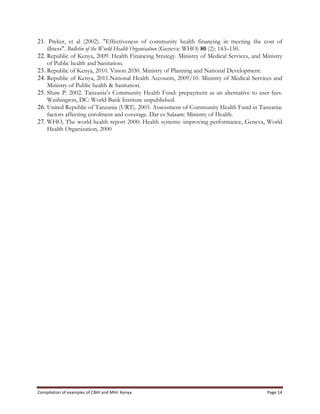 Compilation	
  of	
  examples	
  of	
  CBHI	
  and	
  MHI:	
  Kenya	
   Page	
  14	
  
21. Preker, et al (2002). "Effectiveness of community health financing in meeting the cost of
illness". Bulletin of the World Health Organisation (Geneva: WHO) 80 (2): 143–150.
22. Republic of Kenya, 2009. Health Financing Strategy. Ministry of Medical Services, and Ministry
of Public health and Sanitation.
23. Republic of Kenya, 2010. Vision 2030. Ministry of Planning and National Development.
24. Republic of Kenya, 2011.National Health Accounts, 2009/10. Ministry of Medical Services and
Ministry of Public health & Sanitation.
25. Shaw P. 2002. Tanzania’s Community Health Fund: prepayment as an alternative to user fees.
Washington, DC: World Bank Institute unpublished.
26. United Republic of Tanzania (URT). 2003. Assessment of Community Health Fund in Tanzania:
factors affecting enrolment and coverage. Dar es Salaam: Ministry of Health.
27. WHO, The world health report 2000: Health systems: improving performance, Geneva, World
Health Organization, 2000
 