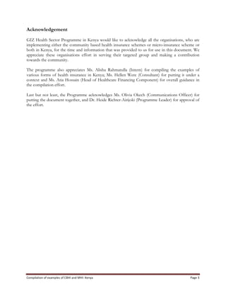 Compilation	
  of	
  examples	
  of	
  CBHI	
  and	
  MHI:	
  Kenya	
   Page	
  3	
  
Acknowledgement
GIZ Health Sector Programme in Kenya would like to acknowledge all the organisations, who are
implementing either the community based health insurance schemes or micro-insurance scheme or
both in Kenya, for the time and information that was provided to us for use in this document. We
appreciate these organisations effort in serving their targeted group and making a contribution
towards the community.
The programme also appreciates Ms. Alisha Rahmatulla (Intern) for compiling the examples of
various forms of health insurance in Kenya; Ms. Hellen Were (Consultant) for putting it under a
context and Ms. Atia Hossain (Head of Healthcare Financing Component) for overall guidance in
the compilation effort.
Last but not least, the Programme acknowledges Ms. Olivia Okech (Communications Officer) for
putting the document together, and Dr. Heide Richter-Airijoki (Programme Leader) for approval of
the effort.
 