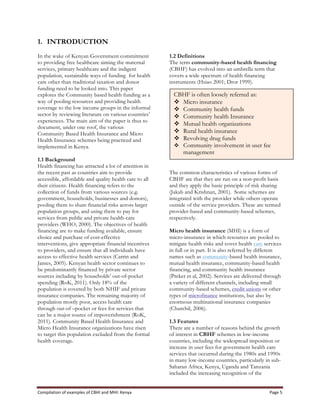 Compilation	
  of	
  examples	
  of	
  CBHI	
  and	
  MHI:	
  Kenya	
   Page	
  5	
  
1. INTRODUCTION
In the wake of Kenyan Government commitment
to providing free healthcare aiming the maternal
services, primary healthcare and the indigent
population, sustainable ways of funding for health
care other than traditional taxation and donor
funding need to be looked into. This paper
explores the Community based health funding as a
way of pooling resources and providing health
coverage to the low income groups in the informal
sector by reviewing literature on various countries’
experiences. The main aim of the paper is thus to
document, under one roof, the various
Community Based Health Insurance and Micro
Health Insurance schemes being practiced and
implemented in Kenya.
1.1 Background
Health financing has attracted a lot of attention in
the recent past as countries aim to provide
accessible, affordable and quality health care to all
their citizens. Health financing refers to the
collection of funds from various sources (e.g.
government, households, businesses and donors),
pooling them to share financial risks across larger
population groups, and using them to pay for
services from public and private health-care
providers (WHO, 2000). The objectives of health
financing are to make funding available, ensure
choice and purchase of cost-effective
interventions, give appropriate financial incentives
to providers, and ensure that all individuals have
access to effective health services (Carrin and
James, 2005). Kenyan health sector continues to
be predominantly financed by private sector
sources including by households’ out-of-pocket
spending (RoK, 2011). Only 18% of the
population is covered by both NHIF and private
insurance companies. The remaining majority of
population mostly poor, access health care
through out-of –pocket or fees for services that
can be a major source of impoverishment (RoK,
2011). Community Based Health Insurance and
Micro Health Insurance organizations have risen
to target this population excluded from the formal
health coverage.
1.2 Definitions
The term community-based health financing
(CBHF) has evolved into an umbrella term that
covers a wide spectrum of health financing
instruments (Hsiao 2001; Dror 1999).
The common characteristics of various forms of
CBHF are that they are run on a non-profit basis
and they apply the basic principle of risk sharing
(Jakab and Krishnan, 2001). Some schemes are
integrated with the provider while others operate
outside of the service providers. These are termed
provider-based and community-based schemes,
respectively.
Micro health insurance (MHI) is a form of
micro-insurance in which resources are pooled to
mitigate health risks and cover health care services
in full or in part. It is also referred by different
names such as community-based health insurance,
mutual health insurance, community-based health
financing, and community health insurance
(Preker et al, 2002). Services are delivered through
a variety of different channels, including small
community-based schemes, credit unions or other
types of microfinance institutions, but also by
enormous multinational insurance companies
(Churchil, 2006).
1.3 Features
There are a number of reasons behind the growth
of interest in CBHF schemes in low-income
countries, including the widespread imposition or
increase in user fees for government health care
services that occurred during the 1980s and 1990s
in many low-income countries, particularly in sub-
Saharan Africa, Kenya, Uganda and Tanzania
included the increasing recognition of the
CBHF is often loosely referred as:
v Micro insurance
v Community health funds
v Community health Insurance
v Mutual health organizations
v Rural health insurance
v Revolving drug funds
v Community involvement in user fee
management
 