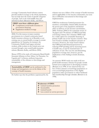 Compilation	
  of	
  examples	
  of	
  CBHI	
  and	
  MHI:	
  Kenya	
   Page	
  7	
  
coverage. Community-based schemes cannot
provide medical coverage to the whole population,
but can help meet the needs of specific categories
of people, such as the rural middle class and
informal workers (Bennett, Kelley, and Silvers
2004). For this reason, in many countries
governments try to launch community-based
health insurance schemes (as in Rwanda) or use
existing ones to extend health coverage to certain
populations. In Tanzania, for instance, the
Community Health Fund targets informal
workers, while workers in the formal sector are
covered through a new social health insurance
scheme (Bennett, Kelley, and Silvers 2004).
Musau (1999) in his study of Community Based Health
Insurance Schemes in East Africa; 3 in Tanzania, 2 in
Uganda and 1 in Kenya, attributes long-term
sustainability of the schemes to their design and
management.
He further says that the problems experienced by the
schemes was not a failure of the concept of health insurance
and its applicability to low-income communities, but were
due to difficulties encountered in their design and
implementation.
CBHI has weaknesses: Limited protection for
members, sustainability, limited ability benefit for
the poorer part of the population and limited
effect on delivery of care (Gottret and Schieber,
2006). Eckman (2004) in his systematic review of
36 papers and 178 schemes of CBHI found little
convincing evidence that voluntary CBHI could
be a viable option for sustainable financing of
primary health care in low-income countries. They
were found to mobilize insufficient amounts of
resources. However, the study found evidence
that CBHI provided financial protection by
reducing OOP spending and by increasing access
to health care, as seen by increased rates of
utilization of care. The very low and diminishing
population coverage rates, however, put the
implications of this finding in doubt (Eckman,
2004).
An extensive WHO study was made in 82 non-
profit health insurance schemes for people outside
formal sector employment in developing countries
(Bennett et al. 1998). It was observed that very
few of these schemes covered large populations or
even covered high proportions of the eligible
population unless government or others facilitated
their membership through subsidies (Bennett et al.
1998).
CBHF: seen from a different glass
v Complement social health insurance or
government financing
v Supplement medical coverage
Sustainability of CBHF can be attributed to the
design and management, not on the failure of the
concept of health insurance.
Weaknesses of CBHI:
v Limited member protection
v Sustainability
v Limited benefit
v Less control on service provision
 