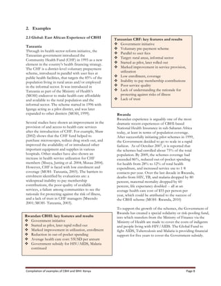 Compilation	
  of	
  examples	
  of	
  CBHI	
  and	
  MHI:	
  Kenya	
   Page	
  8	
  
2. Examples
2.1 Global: East African Experience of CBHI
Tanzania
Through its health sector reform initiative, the
Tanzanian government introduced the
Community Health Fund (CHF) in 1995 as a new
element in the country’s health financing strategy.
The CHF is a district-level voluntary prepayment
scheme, introduced in parallel with user fees at
public health facilities, that targets the 85% of the
population living in rural areas and/or employed
in the informal sector. It was introduced in
Tanzania as part of the Ministry of Health’s
(MOH) endeavor to make health care affordable
and available to the rural population and the
informal sector. The scheme started in 1996 with
Igunga acting as a pilot district, and was later
expanded to other districts (MOH, 1999).
Several studies have shown an improvement in the
provision of and access to health care services
after the introduction of CHF. For example, Shaw
(2002) shows that the CHF fund helped to
purchase microscopes, reduce drug stock-out, and
improved the availability of or introduced other
important equipment and supplies in various
hospitals. Other studies have also shown an
increase in health service utilization for CHF
members (Msuya, Jutting et al. 2004; Musau 2004).
However, CHF is faced with low enrolment and
coverage (MOH- Tanzania, 2003). The barriers to
enrolment identified by evaluations are: a
widespread inability to pay membership
contributions, the poor quality of available
services, a failure among communities to see the
rationale for protecting against the risk of illness,
and a lack of trust in CHF managers (Mwendo
2001; MOH- Tanzania, 2003).
Rwanda
Rwandan experience is arguably one of the most
dramatic recent experiences of CBHI-based
National Health Insurance in sub-Saharan Africa
today, at least in terms of population coverage.
After successfully initiating pilot schemes in 1999,
the Government decided to go to scale in a rapid
fashion. As of October 2007, it is reported that
the schemes had enrolled about 75% of the total
population. By 2009, the schemes coverage had
exceeded 86%, reduced out-of-pocket spending
for health from 28% to 12% of total health
expenditure, and increased service use to 1·8
contacts per year. Over the last decade in Rwanda,
deaths from HIV, TB, and malaria dropped by 80
percent, maternal mortality dropped by 60
percent, life expectancy doubled -- all at an
average health care cost of $55 per person per
year, which could be attributed to the success of
the CBHI scheme (MOH- Rwanda, 2010)
To support the growth of the schemes, the Government of
Rwanda has created a special solidarity or risk-pooling fund,
into which transfers from the Ministry of Finance via the
Ministry of Health are made to cover the costs of indigents
and people living with HIV/AIDS. The Global Fund to
fight AIDS, Tuberculosis and Malaria is providing financial
support for five years to cover the Government subsidy.
Tanzanian CBF: key features and results
v Government initiative
v Voluntary pre-payment scheme
v Parallel to user fees
v Target: rural areas, informal sector
v Started as pilot, later rolled out
v Marked improvement in service provision,
utilization
v Low enrollment, coverage
v Inability to pay membership contributions
v Poor service quality
v Lack of understanding the rationale for
protecting against risks of illness
v Lack of trust
Rwandan CBHI: key features and results
v Government initiative
v Started as pilot, later rapid rolled out
v Marked improvement in utilization, enrollment
v Reduction in out-of-pocket spending
v Average health care cost: 55USD per annum
v Government subsidy for HIV/AIDS, Malaria
continued
 