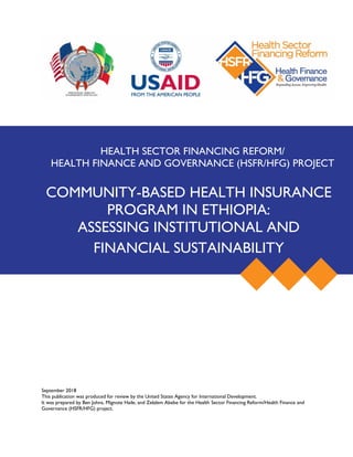 September 2018
This publication was produced for review by the United States Agency for International Development.
It was prepared by Ben Johns, Mignote Haile, and Zelalem Abebe for the Health Sector Financing Reform/Health Finance and
Governance (HSFR/HFG) project.
HEALTH SECTOR FINANCING REFORM/
HEALTH FINANCE AND GOVERNANCE (HSFR/HFG) PROJECT
COMMUNITY-BASED HEALTH INSURANCE
PROGRAM IN ETHIOPIA:
ASSESSING INSTITUTIONAL AND
FINANCIAL SUSTAINABILITY
 