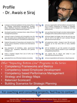 Profile: Mrs. Samer Awais
For coaching and consulting projects, feel free to contact:
Executive Office, 4th Floor, Saeed Plaza, Blue Area, Islamabad. Pakistan
Phone: +92 51 2604331
Cell: +92 341 5131011 marketing@genzeesolutions.com
awsiraj@hotmail.com www.genzeesolutions.com
Mrs.	
  Samer	
  Awais	
  is	
  a	
  Human	
  Resource	
  
Management	
  Professional	
  with	
  22	
  years	
  of	
  
experience	
  in	
  medium	
  to	
  large	
  size	
  na'onal	
  
and	
  mul'na'onal	
  environment	
  across	
  a	
  
variety	
  of	
  industries.	
  Her	
  areas	
  of	
  
specializa'on	
  include:	
  
	
  
•  Designing	
  and	
  developing	
  competency	
  
proﬁles	
  for	
  talent	
  acquisi'on,	
  reten'on	
  
and	
  development	
  	
  
•  SeQng	
  up	
  selec'on	
  systems	
  using	
  
Targeted	
  Selec'on	
  methodology	
  
•  Designing	
  and	
  conduc'ng	
  Assessment	
  
Centers	
  	
  
•  Designing	
  and	
  delivering	
  learning	
  
solu'ons/classroom	
  based	
  trainings,	
  
and	
  interac've	
  workshops	
  
•  Talent	
  Management	
  using	
  process	
  
driven	
  approach	
  for	
  the	
  iden'ﬁca'on,	
  
development	
  and	
  reten'on	
  of	
  talent	
  in	
  
diverse,	
  matrix	
  and	
  virtual	
  environment	
  
	
  	
  
During	
  her	
  career	
  at	
  Ericsson,	
  she	
  has	
  
successfully	
  rolled	
  out	
  Integrated	
  Talent	
  
Calibra'on	
  process	
  that	
  combined	
  3 	
  	
  
processes	
  viz.	
  performance	
  management	
  
system,	
  iden'ﬁca'on	
  of	
  key	
  contributors	
  and	
  
Leadership	
  talent	
  pool	
  candidates	
  of	
  nearly	
  
4000	
  employees.	
  Samer	
  has	
  designed	
  and	
  
developed	
  trainings	
  and	
  guidelines	
  for	
  Line	
  
Managers	
  on	
  Leadership	
  competence	
  model,	
  
Performance	
  improvement	
  planning	
  process,	
  
Coaching	
  &	
  Mentoring	
  skills,	
  and	
  on	
  giving	
  
and	
  receiving	
  feedback.	
  In	
  addi'on	
  to	
  this,	
  
she	
  prepared	
  “dashboards”	
  for	
  400	
  Managers	
  
in	
  the	
  region-­‐capturing	
  their	
  historical	
  data	
  in	
  
the	
  Assessment	
  Centers,	
  performance	
  
indicators	
  in	
  Climate	
  survey	
  and	
  details	
  of	
  
Leadership	
  development	
  programs	
  a[ended.	
  
	
  
In	
  her	
  leadership	
  role	
  at	
  Schering,	
  she	
  
established	
  a	
  centralized	
  HR	
  func'on	
  in	
  
addi'on	
  to	
  designing	
  and	
  conduc'ng	
  
Assessment	
  Centers	
  for	
  merit	
  based	
  
selec'ons	
  and	
  promo'ons.	
  Samer	
  
standardized	
  Hiring	
  process	
  by	
  introducing	
  
Competency	
  based	
  Recruitment	
  and	
  Hiring	
  
prac'ces	
  by	
  developing	
  in	
  –	
  house	
  “Targeted	
  
Selec'on	
  Interview	
  Guides”.	
  She	
  also	
  has	
  a	
  
hands	
  on	
  experience	
  of	
  implemen'ng	
  
Performance	
  Management	
  System	
  	
  in	
  
addi'on	
  to	
  preparing	
  HR	
  Policies/Guidelines	
  
Manual	
  
	
  
She	
  is	
  adjunct	
  Faculty	
  Member	
  for	
  NUST	
  
Business	
  School	
  and	
  Quaid	
  -­‐	
  e	
  -­‐	
  Azam	
  School	
  
of	
  Management	
  Sciences.	
  She	
  is	
  a	
  Master’s	
  in	
  
Public	
  Administra'on	
  and	
  currently	
  Director	
  
at	
  Genzee	
  Solu'ons	
  Pvt.	
  Ltd.	
  
	
  
 