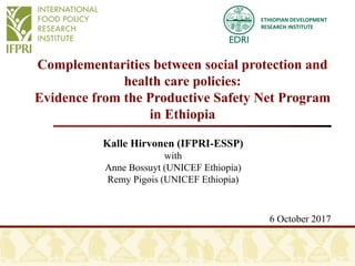 ETHIOPIAN DEVELOPMENT
RESEARCH INSTITUTE
Complementarities between social protection and
health care policies:
Evidence from the Productive Safety Net Program
in Ethiopia
Kalle Hirvonen (IFPRI-ESSP)
with
Anne Bossuyt (UNICEF Ethiopia)
Remy Pigois (UNICEF Ethiopia)
6 October 2017
 