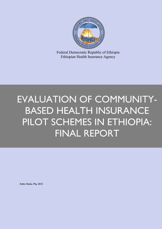 Addis Ababa, May 2015
EVALUATION OF COMMUNITY-
BASED HEALTH INSURANCE
PILOT SCHEMES IN ETHIOPIA:
FINAL REPORT
Federal Democratic Republic of Ethiopia
Ethiopian Health Insurance Agency
 