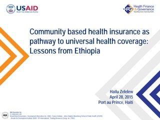 Abt Associates Inc.
In collaboration with:
Broad Branch Associates | Development Alternatives Inc. (DAI) | Futures Institute | Johns Hopkins Bloomberg School of Public Health (JHSPH)
| Results for Development Institute (R4D) | RTI International | Training Resources Group, Inc. (TRG)
Community based health insurance as
pathway to universal health coverage:
Lessons from Ethiopia
Hailu Zelelew
April 28, 2015
Port au Prince, Haiti
 