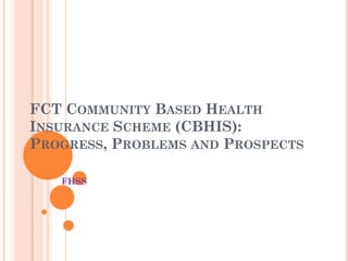 FCT COMMUNITY BASED HEALTH
INSURANCE SCHEME (CBHIS):
PROGRESS, PROBLEMS AND PROSPECTS
FHSS
 