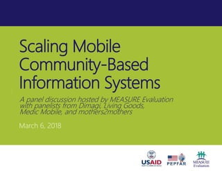 Scaling Mobile
Community-Based
Information Systems
March 6, 2018
A panel discussion hosted by MEASURE Evaluation
with panelists from Dimagi, Living Goods,
Medic Mobile, and mothers2mothers
 
