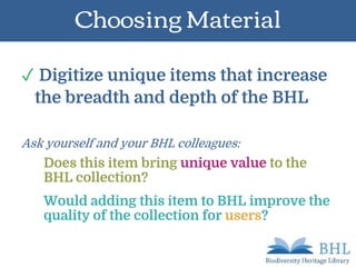 Choosing Material
✓ Digitize unique items that increase
the breadth and depth of the BHL
Ask yourself and your BHL colleagues:
Does this item bring unique value to the
BHL collection?
Would adding this item to BHL improve the
quality of the collection for users?
 
