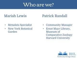 Who are we?
Mariah Lewis
• Metadata Specialist
• New York Botanical
Garden
Patrick Randall
• Community Manager
• Ernst Mayr Library,
Museum of
Comparative Zoology
Harvard University
 
