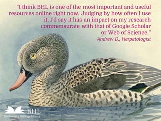 "I think BHL is one of the most important and useful
resources online right now. Judging by how often I use
it, I’d say it has an impact on my research
commensurate with that of Google Scholar
or Web of Science.”
Andrew D., Herpetologist
 
