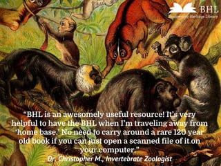 “BHL is an awesomely useful resource! It’s very
helpful to have the BHL when I’m traveling away from
‘home base.’ No need to carry around a rare 120 year
old book if you can just open a scanned file of it on
your computer.”
Dr. Christopher M., Invertebrate Zoologist
 