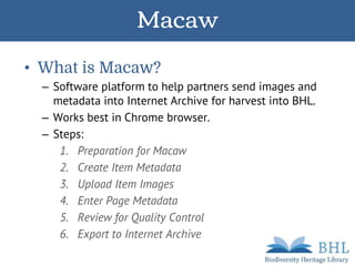 Macaw
• What is Macaw?
– Software platform to help partners send images and
metadata into Internet Archive for harvest into BHL.
– Works best in Chrome browser.
– Steps:
1. Preparation for Macaw
2. Create Item Metadata
3. Upload Item Images
4. Enter Page Metadata
5. Review for Quality Control
6. Export to Internet Archive
 