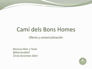 Camí dels Bons Homes 
Oferta y comercialización 
Mariana Mier y Terán 
@MarianaMyT 
10 de diciembre 2014 
 