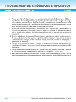 PROCEDIMENTOS CIRÚRGICOS E INVASIVOS
OUTROS PROCEDIMENTOS INVASIVOS                                                                            3.16.00.00-0
                                                                            Porte       Custo       N de
                                                                                                      o
                                                                                                                Porte
Código                         Procedimentos                                            Oper.       Aux.        Anest.

      8. Para os atos AN7 e AN8 ou naqueles nos quais seja utilizada Circulação Extracorpórea (CEC), ou
          procedimentos de neonatologia cirúrgica, gastroplastia para obesidade mórbida e cirurgias com duração
          acima de 6 horas, o anestesiologista responsável poderá, quando necessário, solicitar o concurso de um
          auxiliar (também anestesiologista), sendo atribuído a essa intervenção um porte correspondente a 30% dos
          portes previstos para o(s) ato(s) realizados pelo anestesiologista principal.
      9. Na valoração dos portes constantes desta Classificação incluem a anestesia geral, condutiva regional ou
          local, bem como a assistência do anestesiologista, por indicação do cirurgião ou solicitação do paciente,
          seja em procedimentos cirúrgicos, diagnósticos ou terapêuticos tanto em regime de internamento como
          ambulatorial.
      10. Os portes atribuídos aos atos do anestesiologista(s) referem-se exclusivamente à intervenção pessoal, livre
          de quaisquer despesas, mesmo as referentes a agentes anestésico, analgésicos, drogas, material descartável,
          tubos endotraqueais, seringas, agulhas, cateteres, “scalps”, cal sodada, oxigênio, etc., empregados na
          realização do ato anestésico.
      11. O aluguel de equipamentos de controle e execução de anestesias será permitido através de instituição
          juridicamente estabelecida, seja com o hospital ou terceiros por ele contratados com valoração acordada
          previamente.
      12. Quando for necessária ou solicitada consulta com o anestesiologista, em consultório, previamente à internação
          ou à cirurgia ambulatorial, o anestesiologista fará jus ao porte equivalente à consulta clínica.
      13. Nos procedimentos terapêuticos e diagnósticos, inclusive aqueles relacionados no capítulo IV, quando
          houver necessidade do concurso do anestesiologista, aplica-se o previsto no item 6.2 das Instruções Gerais




120                                           Classificação Brasileira Hierarquizada de Procedimentos Médicos - 5ª edição
 