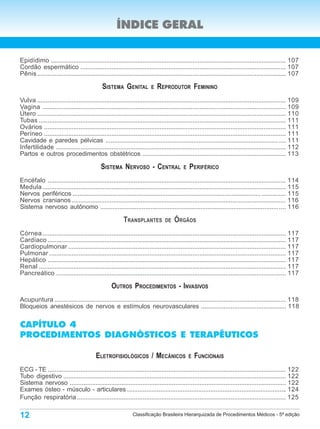 ÍNDICE GERAL

Epidídimo ........................................................................................................................................ 107
Cordão espermático ....................................................................................................................... 107
Pênis ................................................................................................................................................ 107

                                             SISTEMA GENITAL            E   REPRODUTOR FEMININO
Vulva ................................................................................................................................................ 109
Vagina ............................................................................................................................................. 109
Útero ................................................................................................................................................ 110
Tubas ............................................................................................................................................... 111
Ovários ............................................................................................................................................ 111
Períneo ............................................................................................................................................ 111
Cavidade e paredes pélvicas .................................................................................................... .... 111
Infertilidade ..................................................................................................................................... 112
Partos e outros procedimentos obstétricos ................................................................................... 113

                                            SISTEMA NERVOSO - CENTRAL                     E   PERIFÉRICO
Encéfalo .......................................................................................................................................... 114
Medula ............................................................................................................................................. 115
Nervos periféricos ............................................................................................................. .............. 115
Nervos cranianos ............................................................................................................................ 116
Sistema nervoso autônomo ....................................................................................................... .... 116

                                                         TRANSPLANTES           DE   ÓRGÃOS
Córnea ............................................................................................................................................. 117
Cardíaco .......................................................................................................................................... 117
Cardiopulmonar .............................................................................................................................. 117
Pulmonar ......................................................................................................................................... 117
Hepático .......................................................................................................................................... 117
Renal ............................................................................................................................................... 117
Pancreático ..................................................................................................................................... 117

                                                  OUTROS PROCEDIMENTOS - INVASIVOS
Acupuntura ...................................................................................................................................... 118
Bloqueios anestésicos de nervos e estímulos neurovasculares ................................................. 118


CAPÍTULO 4
PROCEDIMENTOS DIAGNÓSTICOS E TERAPÊUTICOS

                                         ELETROFISIOLÓGICOS / MECÂNICOS                       E   FUNCIONAIS
ECG - TE .......................................................................................................................................... 122
Tubo digestivo ................................................................................................................................. 122
Sistema nervoso ............................................................................................................................. 122
Exames ósteo - músculo - articulares ............................................................................................ 124
Função respiratória ......................................................................................................................... 125

12                                                            Classificação Brasileira Hierarquizada de Procedimentos Médicos - 5ª edição
 