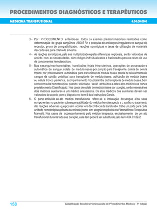 PROCEDIMENTOS DIAGNÓSTICOS E TERAPÊUTICOS
MEDICINA TRANSFUSIONAL                                                                              4.04.00.00-0
                                                                                Porte        Custo        Porte
 Código                        Procedimentos                                                 Oper.        Anest.

          3 - Por PROCEDIMENTO entende-se todos os exames pré-transfusionais realizados como
              determinação do grupo sangüíneo ABO E Rh e pesquisa de anticorpos irregulares no sangue do
              receptor, prova de compatibilidade, reações sorológicas e taxas de utilização de materiais
              descartáveis para coleta de amostra.
          4 - As reações sorológicas, pela sua multiplicidade e pelas diferenças regionais, serão valoradas de
              acordo com as necessidades, com códigos individualizados e fracionados para os casos de uso
              de componentes hemoterápicos.
          5 - Nas exsanguíneo-transfusões, transfusões fetais intra-uterinas, operações de processadora
              automática de sangue, coleta de medula óssea por punção para transplante, coleta de célula
              tronco por processadora automática para transplante de medula óssea, coleta de célula tronco de
              sangue de cordão umbilical para transplante de medula óssea, aplicação de medula óssea
              ou célula tronco periférica, acompanhamento hospitalar/dia do transplante de medula óssea, bem
              como consulta hemoterápica quando solicitada, serão atribuídos a estes atos médicos os portes
              previstos nesta Classificação. Nos casos de coleta de medula óssea por punção, serão necessários
              dois médicos auxiliares e um médico anestesista. Os atos médicos dos auxiliares devem ser
              valorados de acordo com o disposto no item 5 das Instruções Gerais.
          6 - O porte atribuído ao ato médico transfusional refere-se a instalação do sangue e/ou seus
              componentes no paciente sob responsabilidade do médico hemoterapeuta e o auxílio no tratamento
              das reações adversas que possam ocorrer em decorrência da transfusão. Cabe um porte para cada
              unidade hemoterápica aplicada ou retirada (como em sangria terapêutica ou Plasmaférese Terapêutica
              Manual). Nos casos de acompanhamento pelo médico terapeuta, exclusivamente de um ato
              transfusional durante toda sua duração, este item poderá ser substituído pelo item 4.04.01.02-2.




158                                     Classificação Brasileira Hierarquizada de Procedimentos Médicos - 5ª edição
 