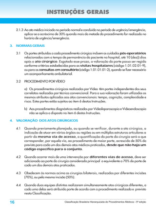 INSTRUÇÕES GERAIS


     2.1.3 Ao ato médico iniciado no período normal e concluído no período de urgência/emergência,
           aplica-se o acréscimo de 30% quando mais da metade do procedimento for realizado no
           horário de urgência/emergência.

3.   NORMAS GERAIS

     3.1   Os portes atribuídos a cada procedimento cirúrgico incluem os cuidados pós-operatórios
           relacionados com o tempo de permanência do paciente no hospital, até 10 (dez)) dias
           após o ato cirúrgico. Esgotado esse prazo, a valoração do porte passa ser regida
           conforme critérios estabelecidos para as visitas hospitalares (código 1.01.02.01-9),
           ou para as consultas em consultório (código 1.01.01.01-2), quando se fizer necessário
           um acompanhamento ambulatorial.

     3.2   PROCEDIMENTO POR VÍDEO

           a) Os procedimentos cirúrgicos realizados por Vídeo têm portes independentes dos seus
           correlatos realizados por técnica convencional. Para a sua valoração foram utilizados os
           mesmos atributos aplicados aos atos convencionais: tempo, cognição, complexidade e
           risco. Estes portes estão sujeitos ao item 6 destas Instruções.

           b) Aos procedimentos diagnósticos realizados por Videolaparoscopia e Videoendoscopia
              não se aplica o disposto no item 6 destas Instruções.

4.   VALORAÇÃO DOS ATOS CIRÚRGICOS

     4.1   Quando previamente planejada, ou quando se verificar, durante o ato cirúrgico, a
           indicação de atuar em vários órgãos ou regiões ou em múltiplas estruturas articulares a
           partir da mesma via de acesso, a quantificação do porte da cirurgia será a que
           corresponder, por aquela via, ao procedimento de maior porte, acrescido de 50% do
           previsto para cada um dos demais atos médicos praticados, desde que não haja um
           código específico para o conjunto.

     4.2   Quando ocorrer mais de uma intervenção por diferentes vias de acesso, deve ser
           adicionado ao porte da cirurgia considerada principal o equivalente a 70% do porte de
           cada um dos demais atos praticados.

     4.3   Obedecem às normas acima as cirurgias bilaterais, realizadas por diferentes incisões
           (70%), ou pela mesma incisão (50%).

     4.4   Quando duas equipes distintas realizarem simultaneamente atos cirúrgicos diferentes, a
           cada uma delas será atribuído porte de acordo com o procedimento realizado e previsto
           nesta Classificação.

16                                      Classificação Brasileira Hierarquizada de Procedimentos Médicos - 5ª edição
 