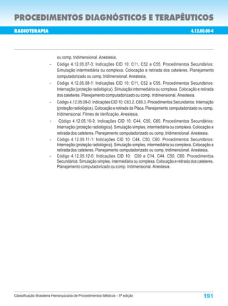 PROCEDIMENTOS DIAGNÓSTICOS E TERAPÊUTICOS
RADIOTERAPIA                                                                                               4.12.00.00-4

                                                                                                   Porte        Custo
  Código                                   Procedimentos                                                        Oper.

                          ou comp. tridimensional. Anestesia.
                      -   Código 4.12.05.07-3: Indicações CID 10: C11, C52 a C55. Procedimentos Secundários:
                          Simulação intermediária ou complexa. Colocação e retirada dos cateteres. Planejamento
                          computadorizado ou comp. tridimensional. Anestesia.
                      -   Código 4.12.05.08-1: Indicações CID 10: C11, C52 a C55. Procedimentos Secundários:
                          Internação (proteção radiológica). Simulação intermediária ou complexa. Colocação e retirada
                          dos cateteres. Planejamento computadorizado ou comp. tridimensional. Anestesia.
                      -   Código 4.12.05.09-0: Indicações CID 10: C63.2, C69.3. Procedimentos Secundários: Internação
                          (proteção radiológica). Colocação e retirada da Placa. Planejamento computadorizado ou comp.
                          tridimensional. Filmes de Verificação. Anestesia.
                      -    Código 4.12.05.10-3: Indicações CID 10: C44, C50, C60. Procedimentos Secundários:
                          Internação (proteção radiológica). Simulação simples, intermediária ou complexa. Colocação e
                          retirada dos cateteres. Planejamento computadorizado ou comp. tridimensional. Anestesia.
                      -   Código 4.12.05.11-1: Indicações CID 10: C44, C50, C60. Procedimentos Secundários:
                          Internação (proteção radiológica). Simulação simples, intermediária ou complexa. Colocação e
                          retirada dos cateteres. Planejamento computadorizado ou comp. tridimensional. Anestesia.
                      -   Código 4.12.05.12-0: Indicações CID 10: C00 a C14, C44, C50, C60. Procedimentos
                          Secundários: Simulação simples, intermediária ou complexa. Colocação e retirada dos cateteres.
                          Planejamento computadorizado ou comp. tridimensional. Anestesia.




Classificação Brasileira Hierarquizada de Procedimentos Médicos - 5ª edição                                      191
 